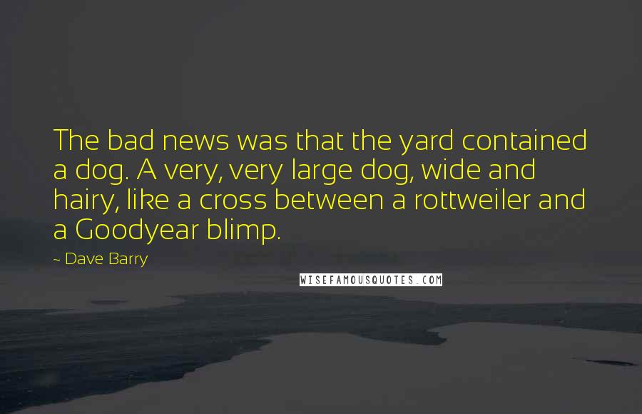 Dave Barry Quotes: The bad news was that the yard contained a dog. A very, very large dog, wide and hairy, like a cross between a rottweiler and a Goodyear blimp.