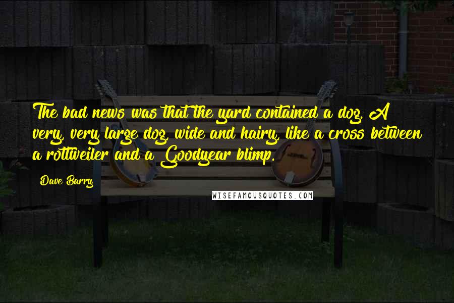 Dave Barry Quotes: The bad news was that the yard contained a dog. A very, very large dog, wide and hairy, like a cross between a rottweiler and a Goodyear blimp.