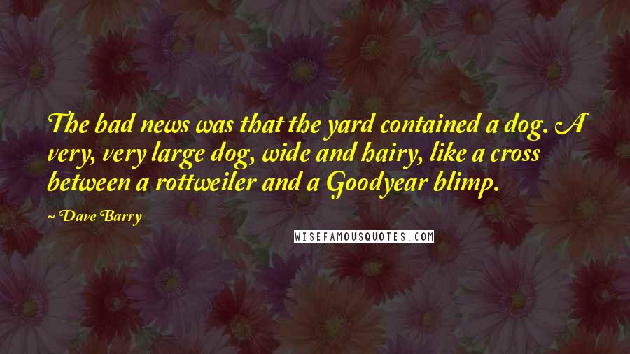 Dave Barry Quotes: The bad news was that the yard contained a dog. A very, very large dog, wide and hairy, like a cross between a rottweiler and a Goodyear blimp.