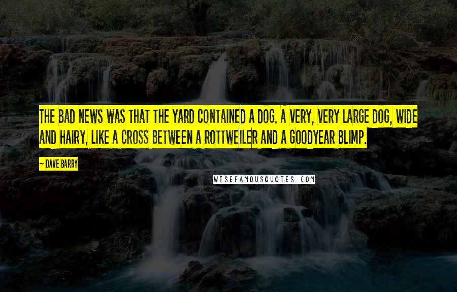 Dave Barry Quotes: The bad news was that the yard contained a dog. A very, very large dog, wide and hairy, like a cross between a rottweiler and a Goodyear blimp.