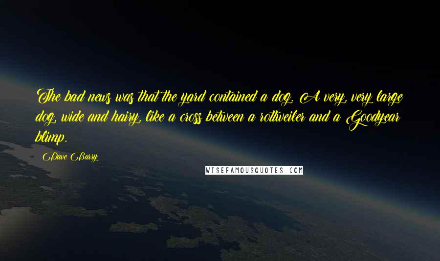 Dave Barry Quotes: The bad news was that the yard contained a dog. A very, very large dog, wide and hairy, like a cross between a rottweiler and a Goodyear blimp.
