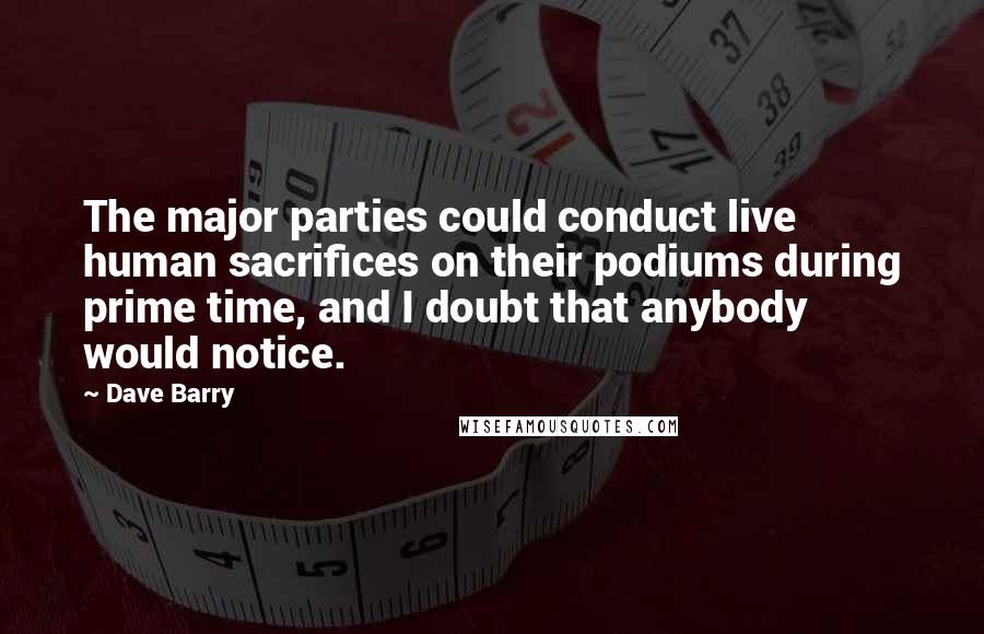 Dave Barry Quotes: The major parties could conduct live human sacrifices on their podiums during prime time, and I doubt that anybody would notice.