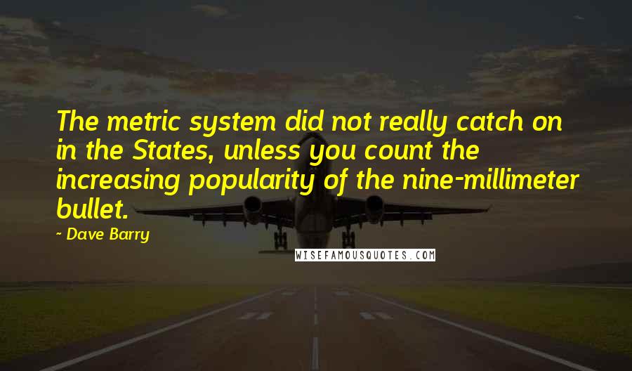 Dave Barry Quotes: The metric system did not really catch on in the States, unless you count the increasing popularity of the nine-millimeter bullet.