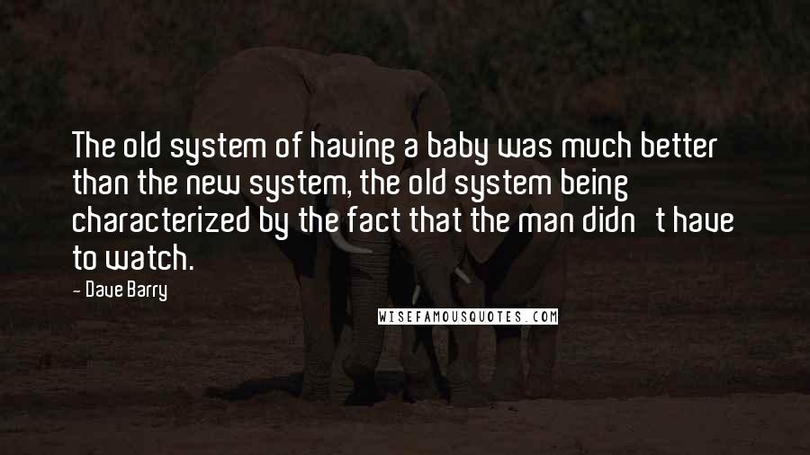 Dave Barry Quotes: The old system of having a baby was much better than the new system, the old system being characterized by the fact that the man didn't have to watch.