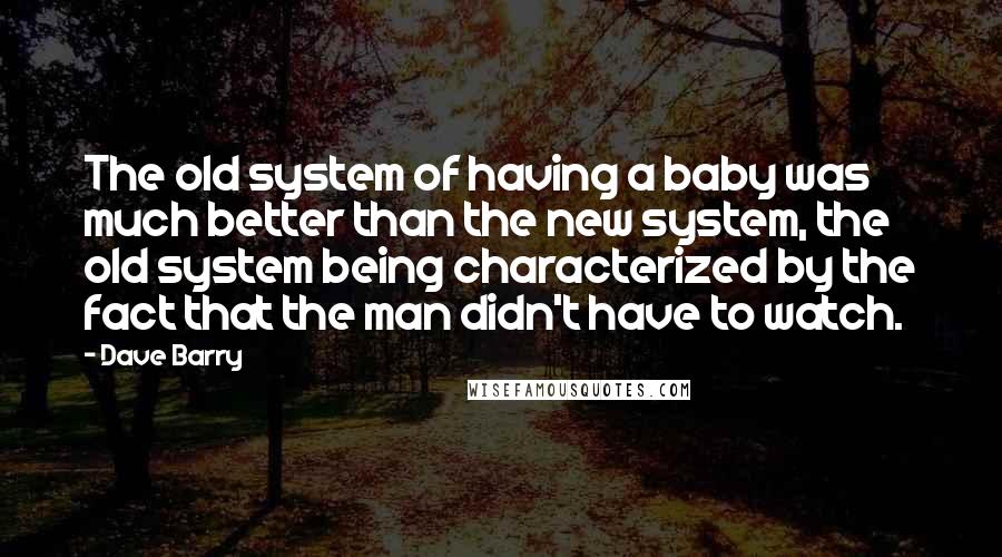 Dave Barry Quotes: The old system of having a baby was much better than the new system, the old system being characterized by the fact that the man didn't have to watch.