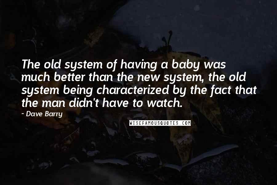Dave Barry Quotes: The old system of having a baby was much better than the new system, the old system being characterized by the fact that the man didn't have to watch.