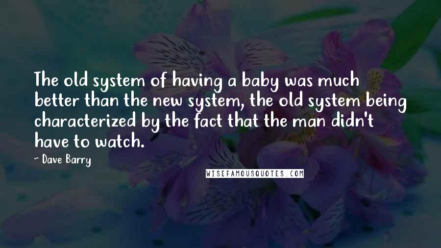 Dave Barry Quotes: The old system of having a baby was much better than the new system, the old system being characterized by the fact that the man didn't have to watch.