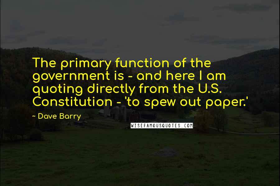 Dave Barry Quotes: The primary function of the government is - and here I am quoting directly from the U.S. Constitution - 'to spew out paper.'