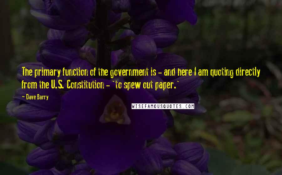 Dave Barry Quotes: The primary function of the government is - and here I am quoting directly from the U.S. Constitution - 'to spew out paper.'