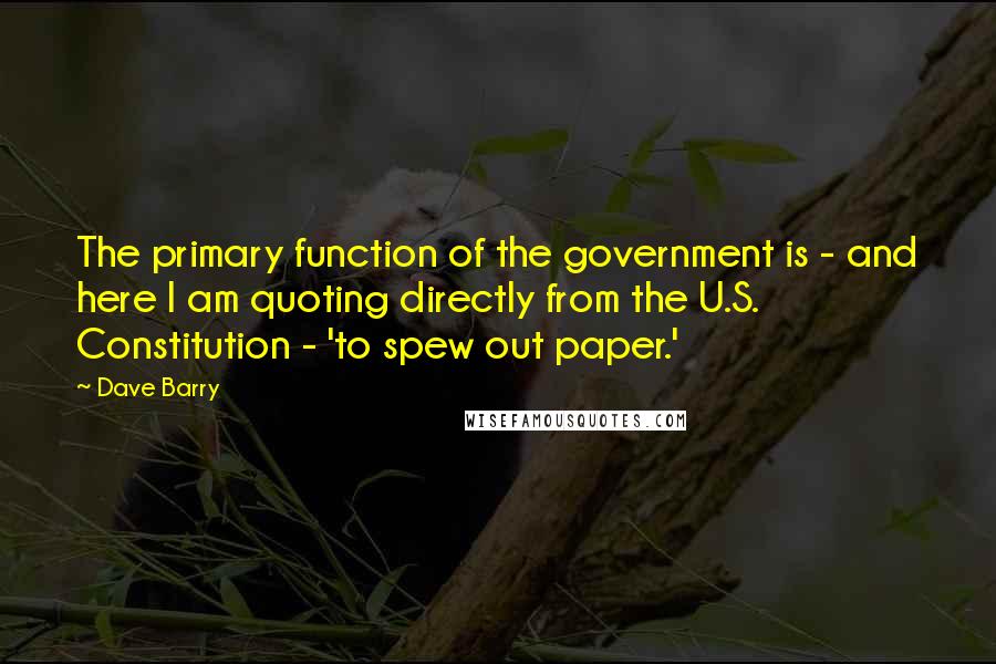 Dave Barry Quotes: The primary function of the government is - and here I am quoting directly from the U.S. Constitution - 'to spew out paper.'