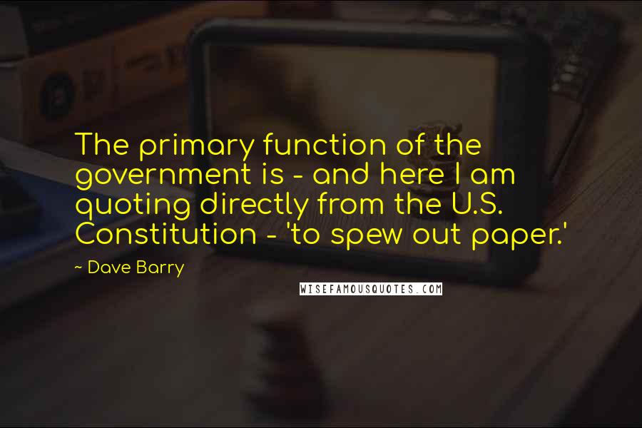 Dave Barry Quotes: The primary function of the government is - and here I am quoting directly from the U.S. Constitution - 'to spew out paper.'