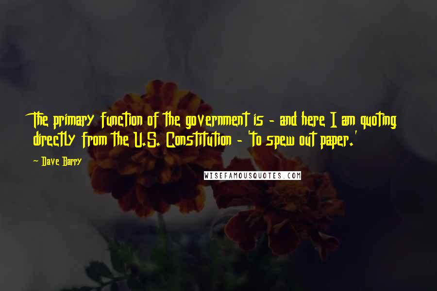 Dave Barry Quotes: The primary function of the government is - and here I am quoting directly from the U.S. Constitution - 'to spew out paper.'