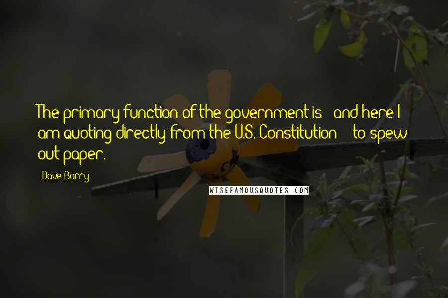 Dave Barry Quotes: The primary function of the government is - and here I am quoting directly from the U.S. Constitution - 'to spew out paper.'