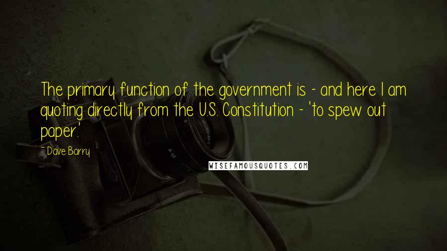 Dave Barry Quotes: The primary function of the government is - and here I am quoting directly from the U.S. Constitution - 'to spew out paper.'