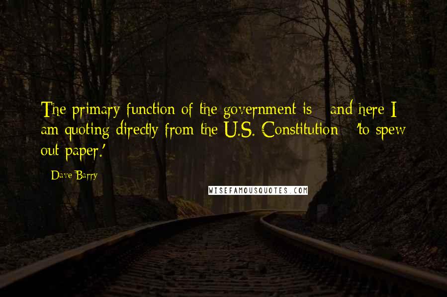 Dave Barry Quotes: The primary function of the government is - and here I am quoting directly from the U.S. Constitution - 'to spew out paper.'