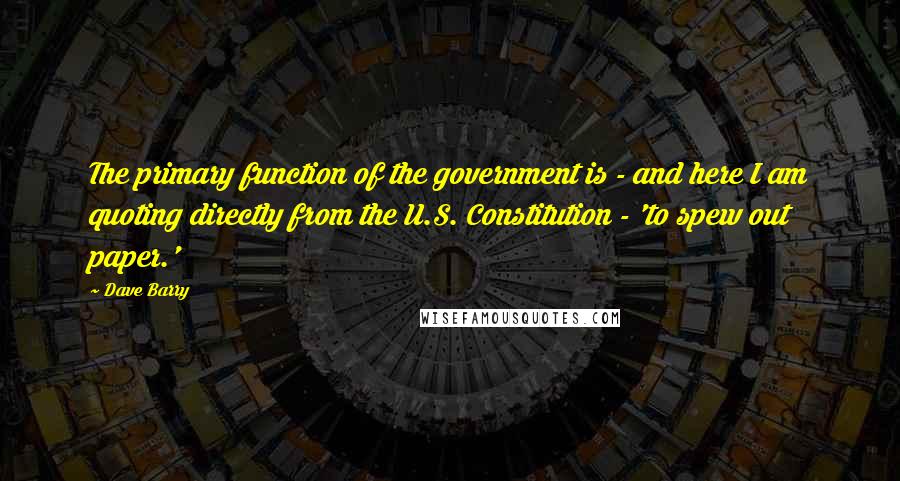 Dave Barry Quotes: The primary function of the government is - and here I am quoting directly from the U.S. Constitution - 'to spew out paper.'