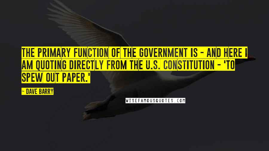 Dave Barry Quotes: The primary function of the government is - and here I am quoting directly from the U.S. Constitution - 'to spew out paper.'