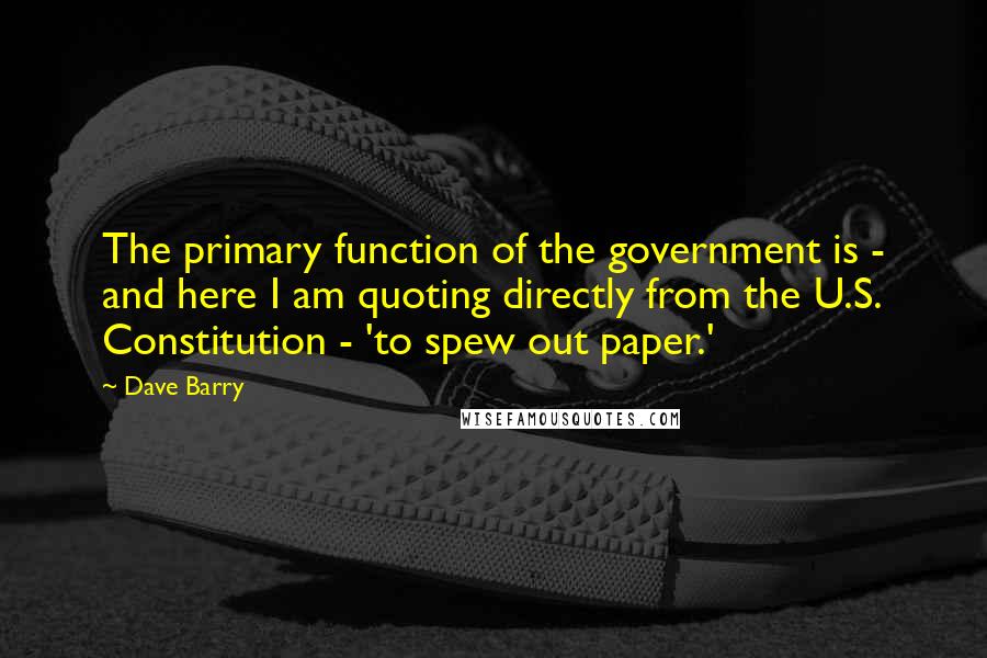 Dave Barry Quotes: The primary function of the government is - and here I am quoting directly from the U.S. Constitution - 'to spew out paper.'