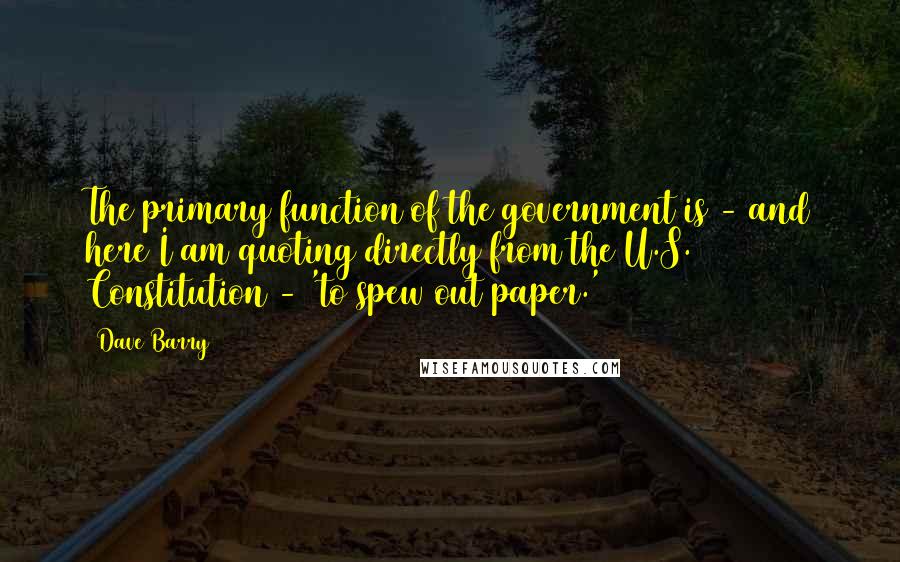 Dave Barry Quotes: The primary function of the government is - and here I am quoting directly from the U.S. Constitution - 'to spew out paper.'