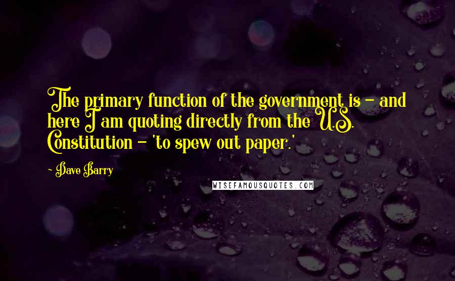 Dave Barry Quotes: The primary function of the government is - and here I am quoting directly from the U.S. Constitution - 'to spew out paper.'