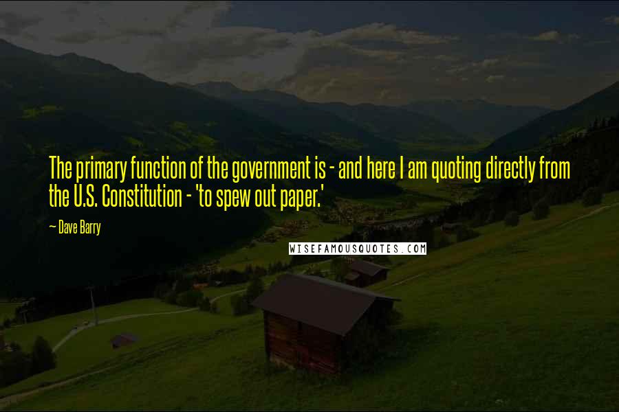 Dave Barry Quotes: The primary function of the government is - and here I am quoting directly from the U.S. Constitution - 'to spew out paper.'