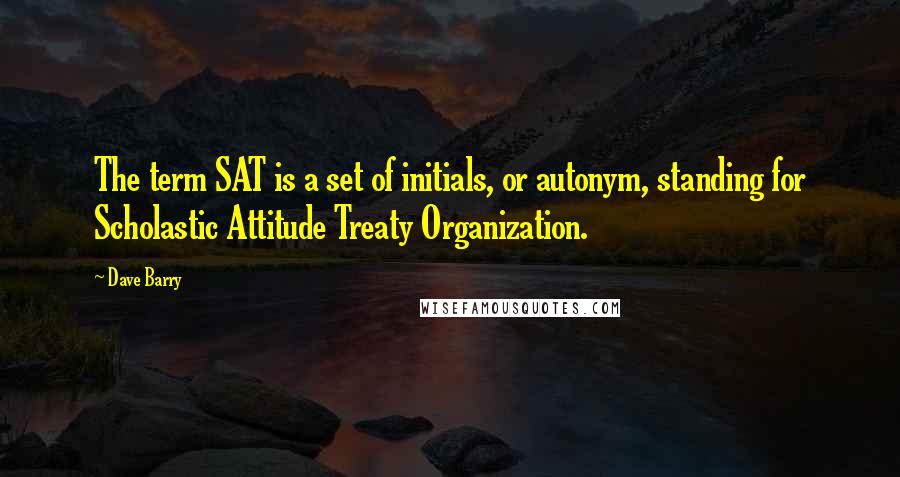 Dave Barry Quotes: The term SAT is a set of initials, or autonym, standing for Scholastic Attitude Treaty Organization.