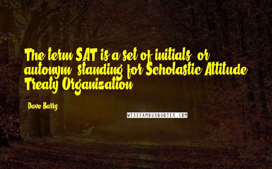 Dave Barry Quotes: The term SAT is a set of initials, or autonym, standing for Scholastic Attitude Treaty Organization.