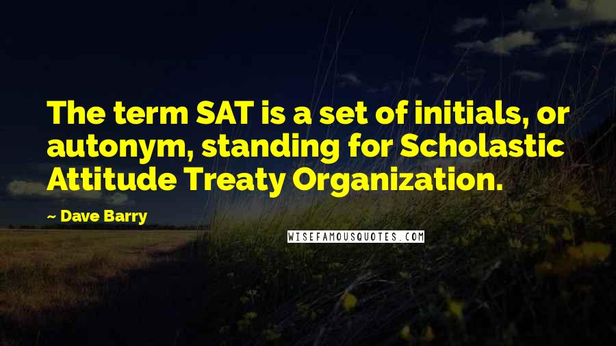 Dave Barry Quotes: The term SAT is a set of initials, or autonym, standing for Scholastic Attitude Treaty Organization.