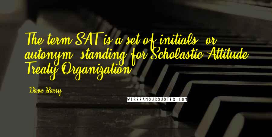 Dave Barry Quotes: The term SAT is a set of initials, or autonym, standing for Scholastic Attitude Treaty Organization.