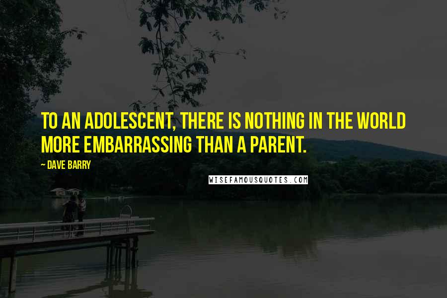 Dave Barry Quotes: To an adolescent, there is nothing in the world more embarrassing than a parent.