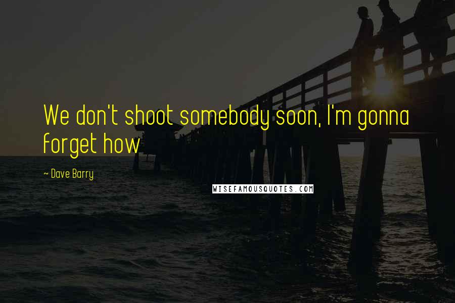 Dave Barry Quotes: We don't shoot somebody soon, I'm gonna forget how