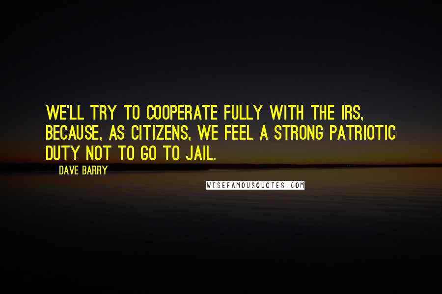 Dave Barry Quotes: We'll try to cooperate fully with the IRS, because, as citizens, we feel a strong patriotic duty not to go to jail.