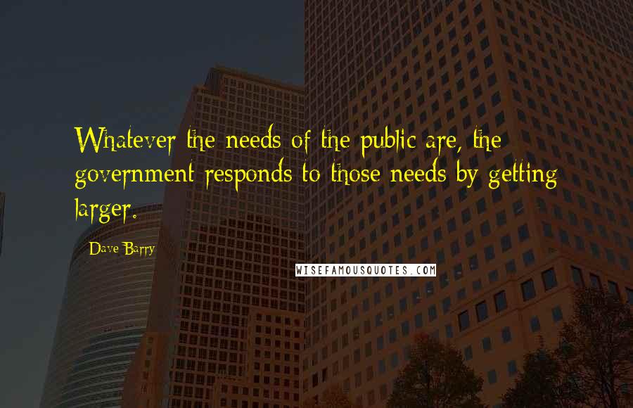Dave Barry Quotes: Whatever the needs of the public are, the government responds to those needs by getting larger.