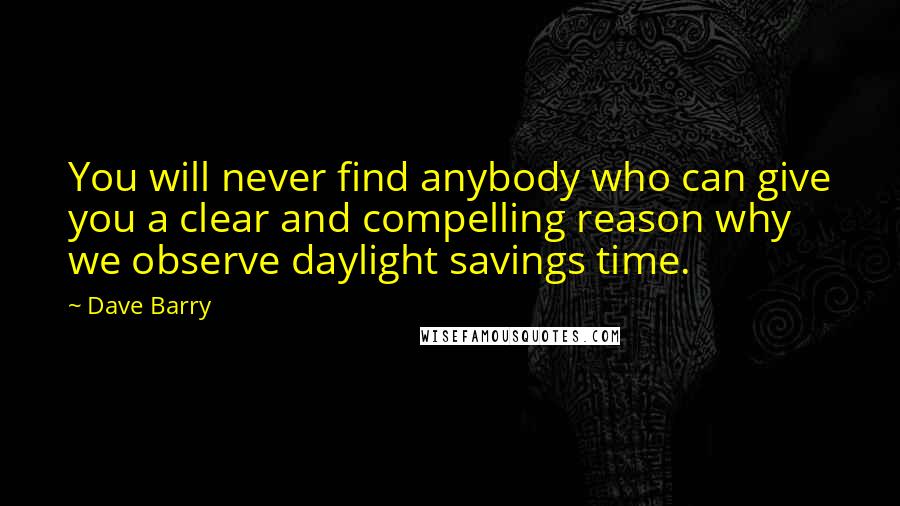 Dave Barry Quotes: You will never find anybody who can give you a clear and compelling reason why we observe daylight savings time.