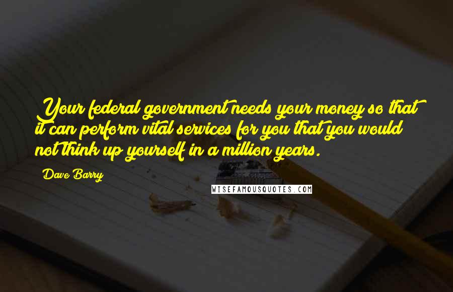 Dave Barry Quotes: Your federal government needs your money so that it can perform vital services for you that you would not think up yourself in a million years.