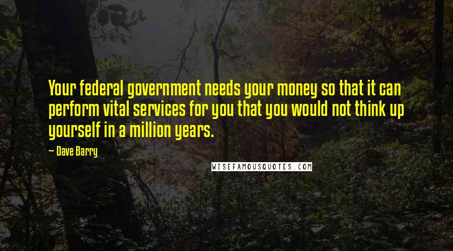 Dave Barry Quotes: Your federal government needs your money so that it can perform vital services for you that you would not think up yourself in a million years.