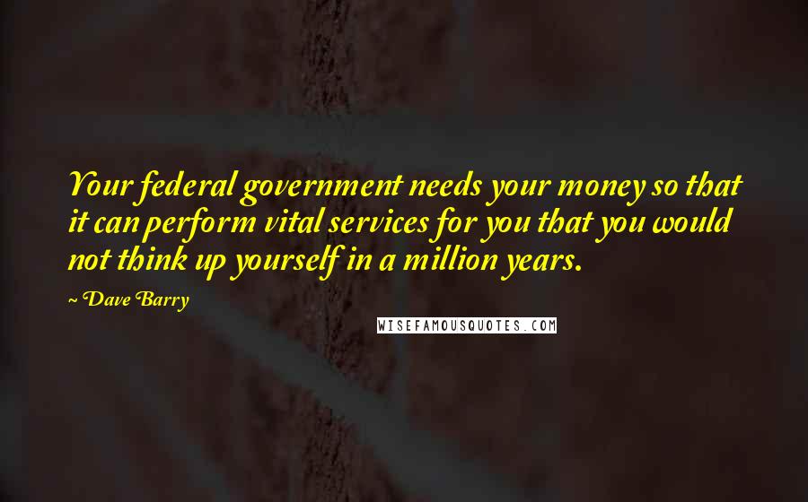 Dave Barry Quotes: Your federal government needs your money so that it can perform vital services for you that you would not think up yourself in a million years.