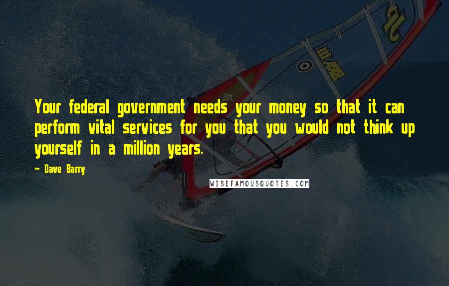 Dave Barry Quotes: Your federal government needs your money so that it can perform vital services for you that you would not think up yourself in a million years.