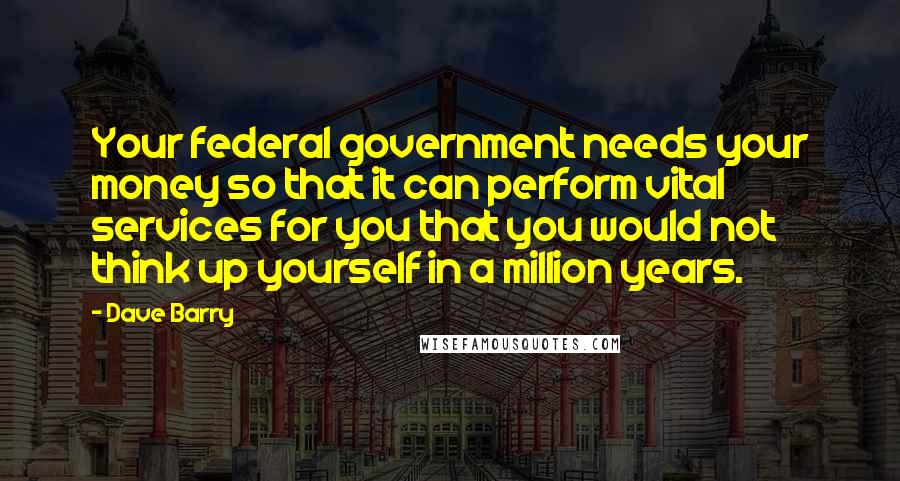 Dave Barry Quotes: Your federal government needs your money so that it can perform vital services for you that you would not think up yourself in a million years.