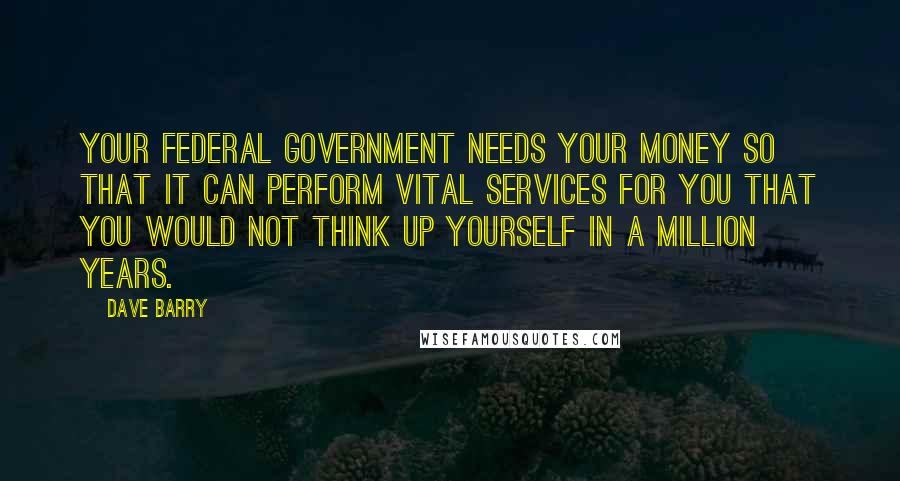 Dave Barry Quotes: Your federal government needs your money so that it can perform vital services for you that you would not think up yourself in a million years.