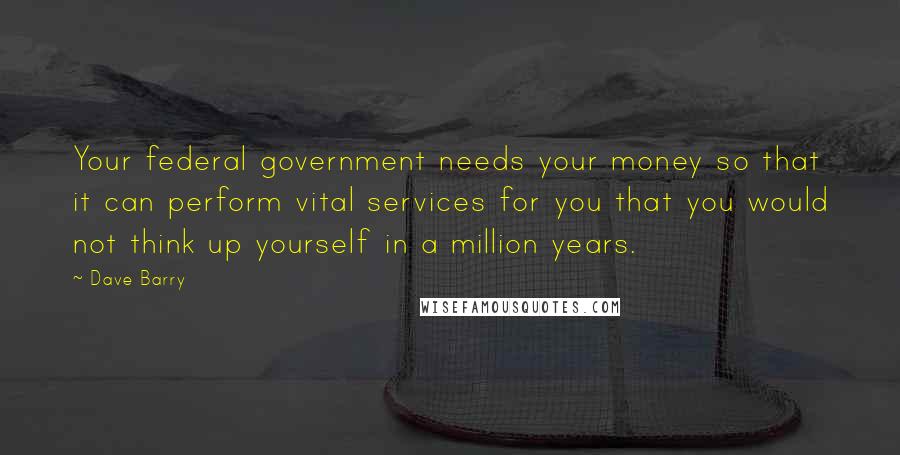 Dave Barry Quotes: Your federal government needs your money so that it can perform vital services for you that you would not think up yourself in a million years.