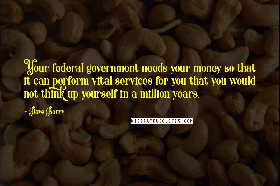 Dave Barry Quotes: Your federal government needs your money so that it can perform vital services for you that you would not think up yourself in a million years.