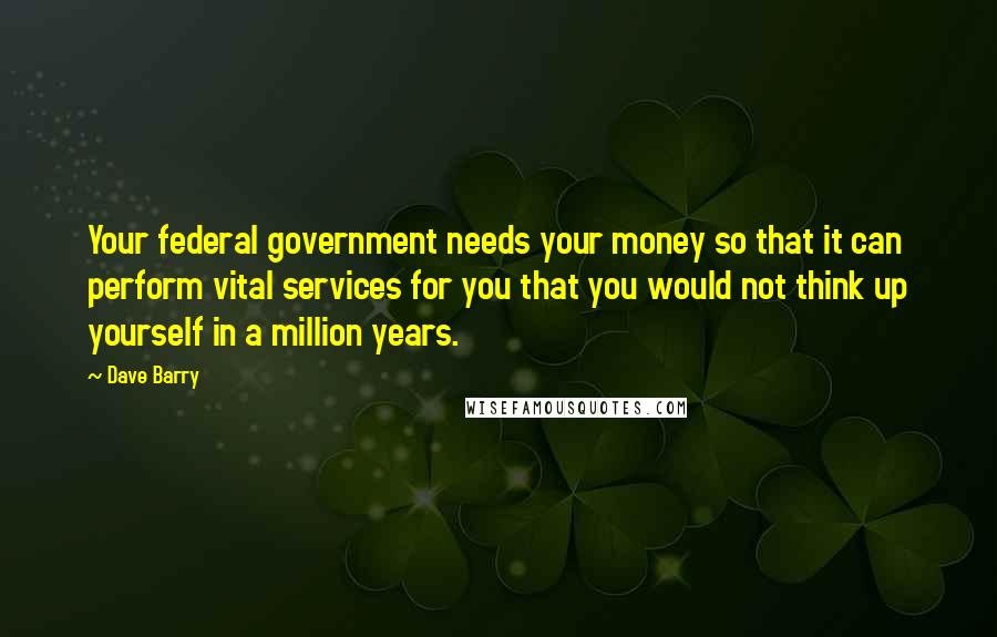 Dave Barry Quotes: Your federal government needs your money so that it can perform vital services for you that you would not think up yourself in a million years.