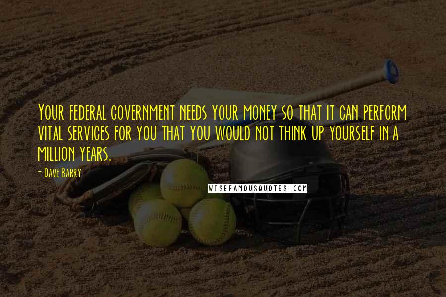 Dave Barry Quotes: Your federal government needs your money so that it can perform vital services for you that you would not think up yourself in a million years.