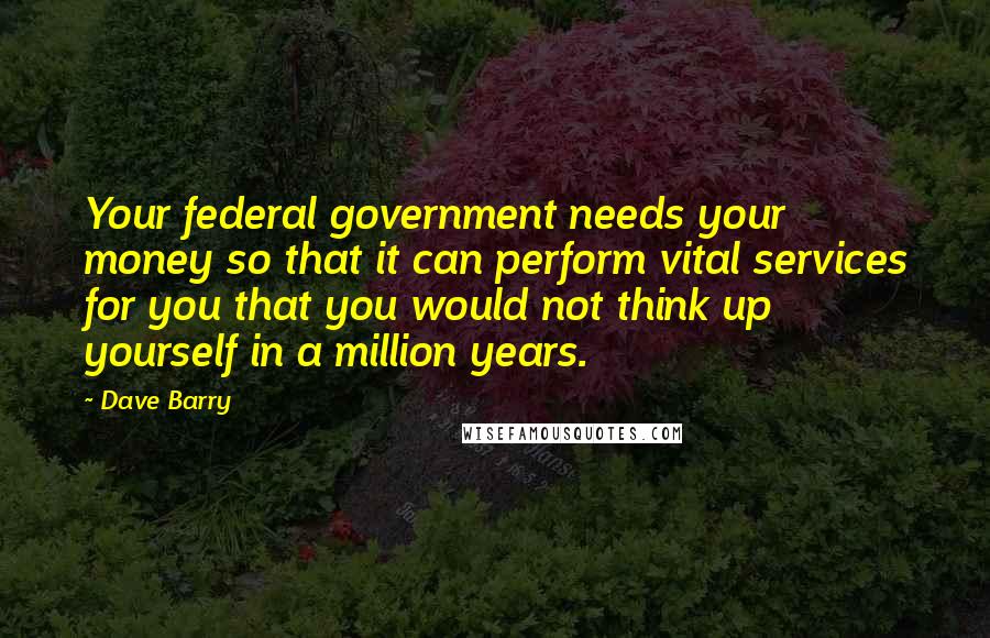 Dave Barry Quotes: Your federal government needs your money so that it can perform vital services for you that you would not think up yourself in a million years.