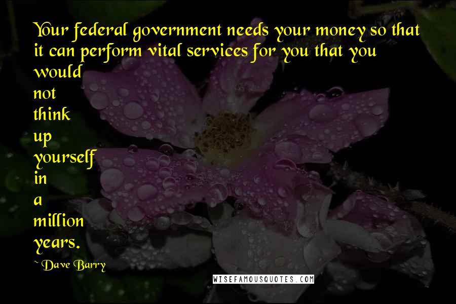 Dave Barry Quotes: Your federal government needs your money so that it can perform vital services for you that you would not think up yourself in a million years.