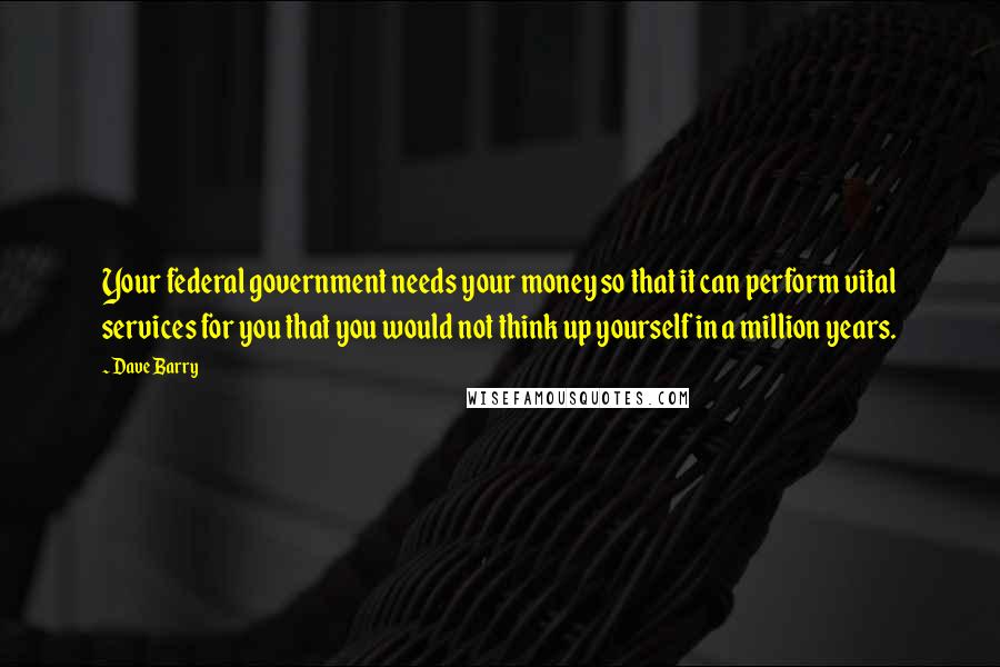 Dave Barry Quotes: Your federal government needs your money so that it can perform vital services for you that you would not think up yourself in a million years.