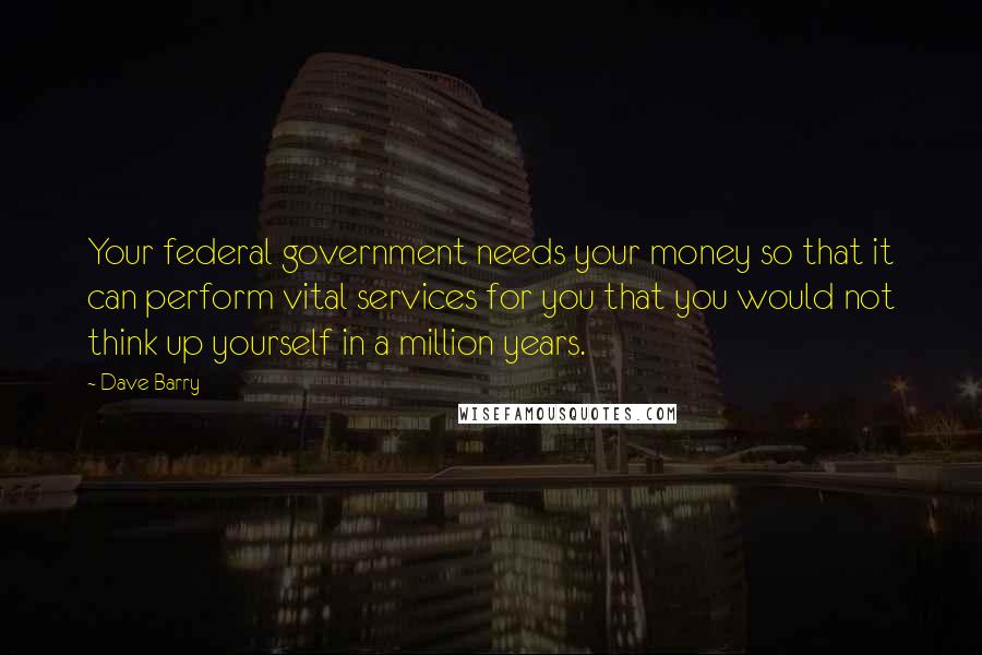 Dave Barry Quotes: Your federal government needs your money so that it can perform vital services for you that you would not think up yourself in a million years.