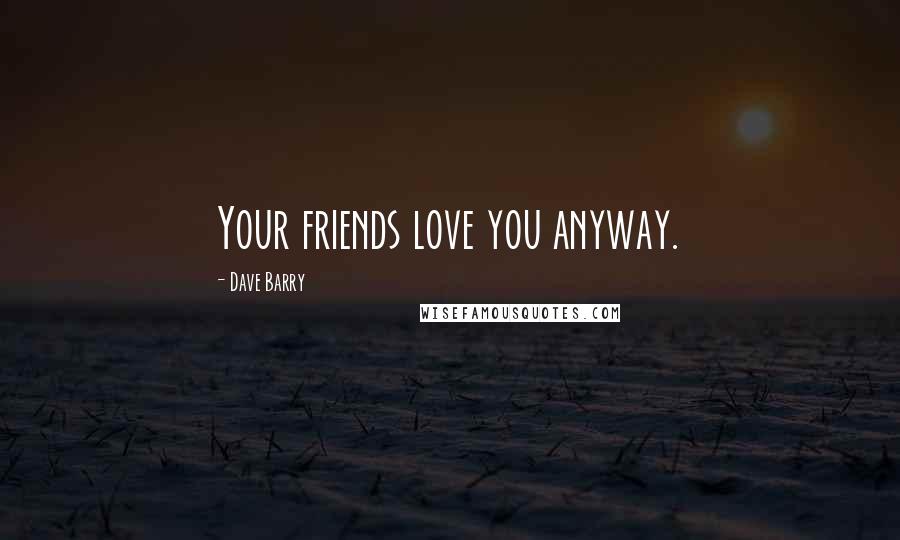 Dave Barry Quotes: Your friends love you anyway.