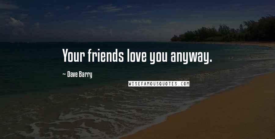 Dave Barry Quotes: Your friends love you anyway.